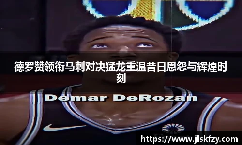 德罗赞领衔马刺对决猛龙重温昔日恩怨与辉煌时刻