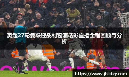 英超27轮曼联迎战利物浦精彩直播全程回顾与分析