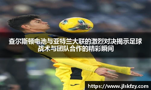 查尔斯顿电池与亚特兰大联的激烈对决揭示足球战术与团队合作的精彩瞬间